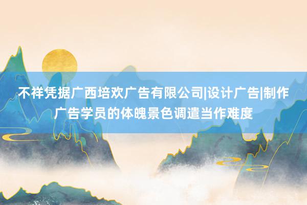 不祥凭据广西培欢广告有限公司|设计广告|制作广告学员的体魄景色调遣当作难度