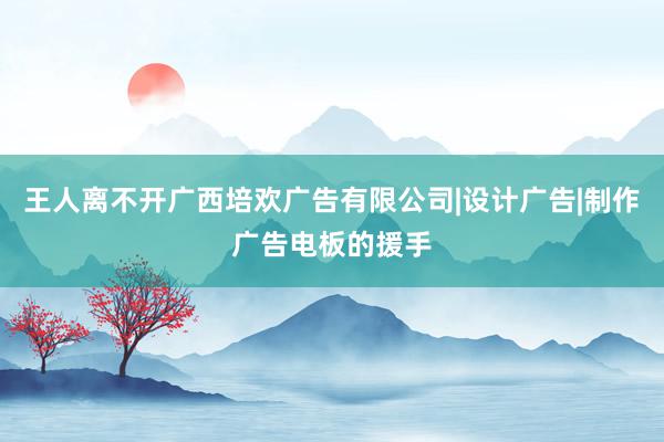 王人离不开广西培欢广告有限公司|设计广告|制作广告电板的援手